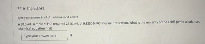 Fill in the Blanks
Type your answers in all of the blanks and submit
A 50.0 mL sample of HCI required 25.81 mL of 0.1250 M KOH for neutralization. What is the molarity of the acid? (Write a balanced
chemical equation first)
Type your answer here
M
