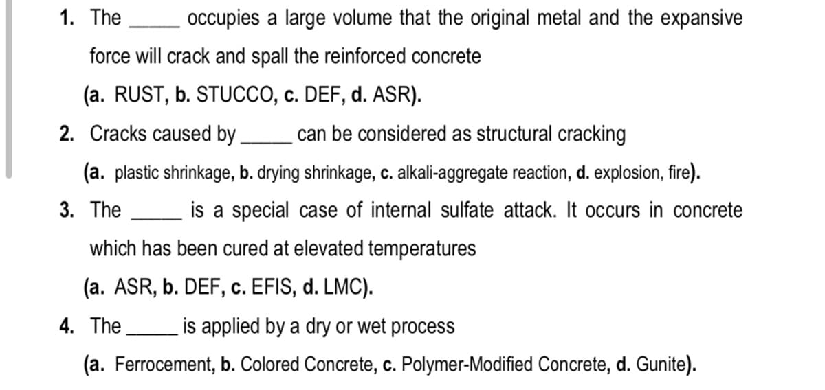 1. The
occupies a large volume that the original metal and the expansive
force will crack and spall the reinforced concrete
(a. RUST, b. STUCCO, c. DEF, d. ASR).
2. Cracks caused by
can be considered as structural cracking
(a. plastic shrinkage, b. drying shrinkage, c. alkali-aggregate reaction, d. explosion, fire).
3. The
is a special case of internal sulfate attack. It occurs in concrete
which has been cured at elevated temperatures
(a. ASR, b. DEF, c. EFIS, d. LMC).
4. The
is applied by a dry or wet process
(a. Ferrocement, b. Colored Concrete, c. Polymer-Modified Concrete, d. Gunite).
