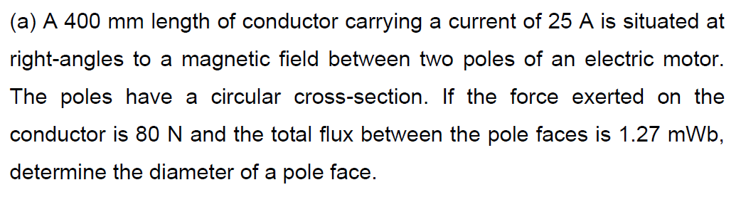 (a) A 400 mm length of conductor carrying a current of 25 A is situated at
right-angles to a magnetic field between two poles of an electric motor.
The poles have a circular cross-section. If the force exerted on the
conductor is 80 N and the total flux between the pole faces is 1.27 mWb,
determine the diameter of a pole face.