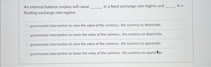 An external balance surplus will cause.
floating exchange rate regime.
in a fixed exchange rate regime and
in a
government intervention to raise the value of the currency; the currency to depreciate
government intervention to lower the value of the currency; the currency to depreciate
government intervention to raise the value of the currency; the currency to appreciate
government intervention to lower the value of the currency: the currency to apprecate