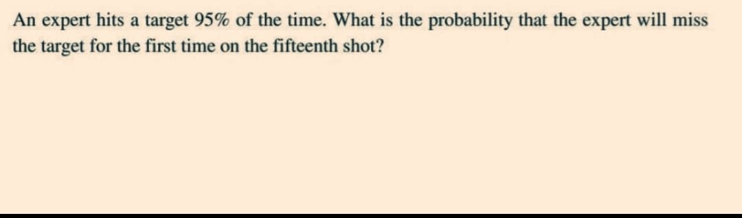 An expert hits a target 95% of the time. What is the probability that the expert will miss
the target for the first time on the fifteenth shot?