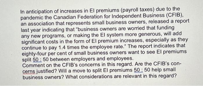 In anticipation of increases in El premiums (payroll taxes) due to the
pandemic the Canadian Federation for Independent Business (CFIB),
an association that represents small business owners, released a report
last year indicating that "business owners are worried that funding
any new programs, or making the El system more generous, will add
significant costs in the form of El premium increases, especially as they
continue to pay 1.4 times the employee rate." The report indicates that
eighty-four per cent of small business owners want to see El premiums
split 50 : 50 between employers and employees.
Comment on the CFIB's concerns in this regard. Are the CFIB's con-
cerns justified? Will a move to split El premiums 50 : 50 help small
business owners? What considerations are relevant in this regard?
