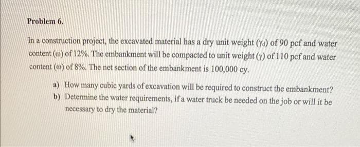 Problem 6.
In a construction project, the excavated material has a dry unit weight (Ya) of 90 pcf and water
content (@) of 12%. The embankment will be compacted to unit weight (y) of 110 pcf and water
content (o) of 8%. The net section of the embankment is 100,000 cy.
a) How many cubic yards of excavation will be required to construct the embankment?
b) Determine the water requirements, if a water truck be needed on the job or will it be
necessary to dry the material?
