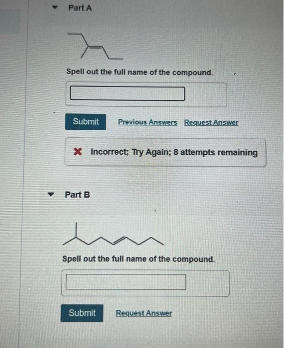 Y
Part A
>
Spell out the full name of the compound.
Submit Previous Answers Request Answer
X Incorrect; Try Again; 8 attempts remaining
Part B
w
Spell out the full name of the compound.
Submit Request Answer