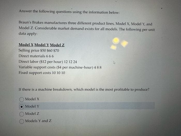 Answer the following questions using the information below:
Braun's Brakes manufactures three different product lines, Model X, Model Y, and
Model Z. Considerable market demand exists for all models. The following per unit
data apply:
Model X Model Y Model Z
Selling price $50 $60 $70
Direct materials 6 6 6
Direct labor ($12 per hour) 12 12 24
Variable support costs ($4 per machine-hour) 4 88
Fixed support costs 10 10 10
If there is a machine breakdown, which model is the most profitable to produce?
Model X
Model Y
Model Z
Models Y and Z