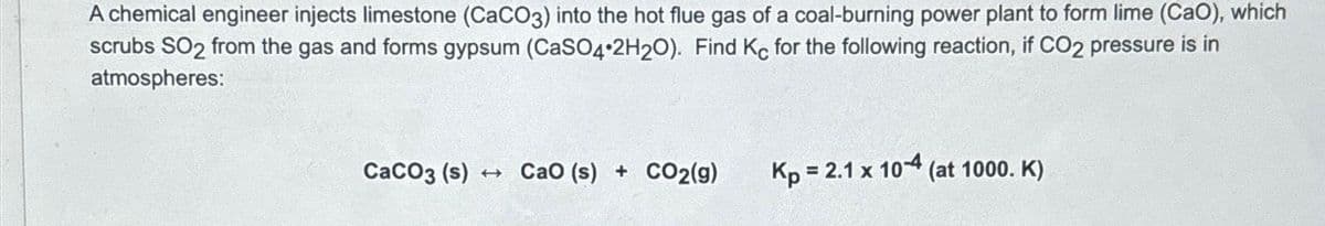 A chemical engineer injects limestone (CaCO3) into the hot flue gas of a coal-burning power plant to form lime (CaO), which
scrubs SO2 from the gas and forms gypsum (CaSO4 2H2O). Find Kc for the following reaction, if CO2 pressure is in
atmospheres:
CaCO3 (s) CaO (s) + CO2(g)
Kp = 2.1 x 10-4 (at 1000. K)