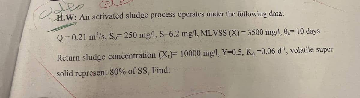 معلوب
H.W: An activated sludge process operates under the following data:
Q=0.21 m³/s, So= 250 mg/l, S=6.2 mg/l, MLVSS (X) = 3500 mg/1, 0c= 10 days
Return sludge concentration (X)= 10000 mg/l, Y=0.5, Ka =0.06 d¹, volatile super
solid represent 80% of SS, Find: