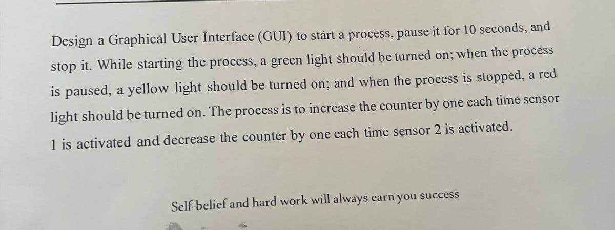 Design a Graphical User Interface (GUI) to start a process, pause it for 10 seconds, and
stop it. While starting the process, a green light should be turned on; when the process
is paused, a yellow light should be turned on; and when the process is stopped, a red
light should be turned on. The process is to increase the counter by one each time sensor
1 is activated and decrease the counter by one each time sensor 2 is activated.
Self-belief and hard work will always earn you success