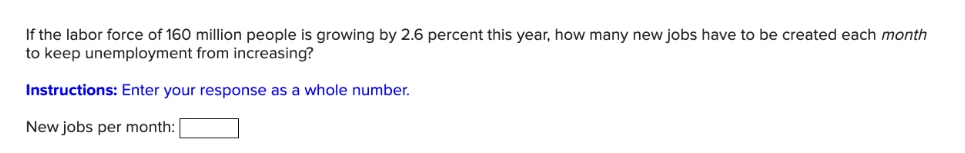 If the labor force of 160 million people is growing by 2.6 percent this year, how many new jobs have to be created each month
to keep unemployment from increasing?
Instructions: Enter your response as a whole number.
New jobs per month:
