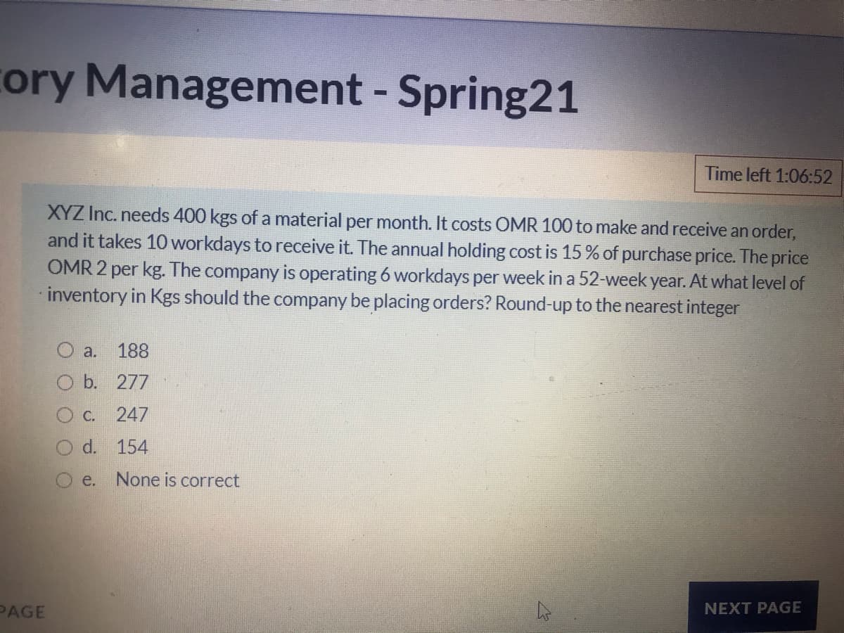 cory Management - Spring21
Time left 1:06:52
XYZ Inc. needs 400 kgs of a material per month. It costs OMR 100 to make and receive an order,
and it takes 10 workdays to receive it. The annual holding cost is 15% of purchase price. The price
OMR 2 per kg. The company is operating 6 workdays per week in a 52-week year. At what level of
inventory in Kgs should the company be placing orders? Round-up to the nearest integer
O a.
188
O b. 277
C. 247
d.
154
O e.
None is correct
PAGE
NEXT PAGE
