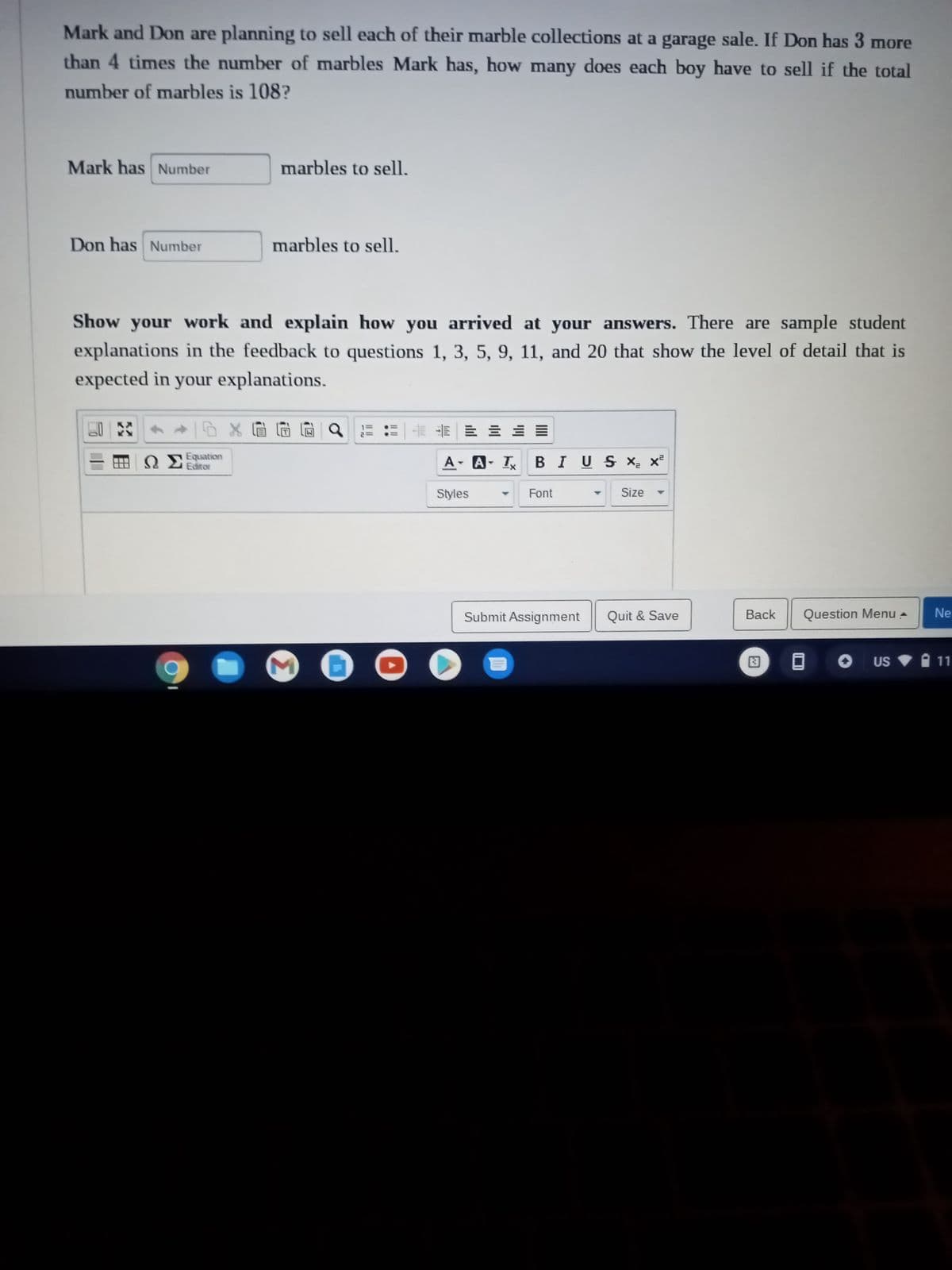Mark and Don are planning to sell each of their marble collections at a garage sale. If Don has 3 more
than 4 times the number of marbles Mark has, how many does each boy have to sell if the total
number of marbles is 108?
Mark has Number
Don has Number
marbles to sell.
marbles to sell.
Show your work and explain how you arrived at your answers. There are sample student
explanations in the feedback to questions 1, 3, 5, 9, 11, and 20 that show the level of detail that is
expected in your explanations.
H ΩΣ Equation
Editor
◆/08元元
13
-N
EEE = =
А
A- A-T BIUS X₂ X²
Styles
Y Font
Size
Submit Assignment Quit & Save
Back
33
Question Menu
US
Ne
11