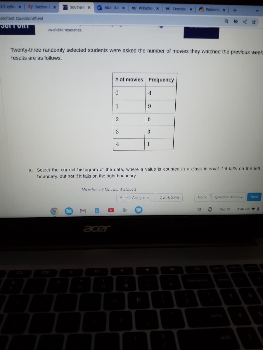 8-2 zyBox zy Section Ex
red Test.Question Sheet
SUIT UNT
Southern X O Mail-Ale X W' W3Scho X W Exercise X
available resources.
Ţ
Twenty-three randomly selected students were asked the number of movies they watched the previous week
results are as follows.
M
# of movies Frequency
acer
0
(
1
2
3
Number of Movies Watched
4
4
9
p
6
a. Select the correct histogram of the data, where a value is counted in a class interval if it falls on the left
boundary, but not if it falls on the right boundary.
3
1
Submit Assignment
Welcom X
Quit & Save
Back
+
ES O
V
Dec 12
Question Menu. Next
2:46 US8