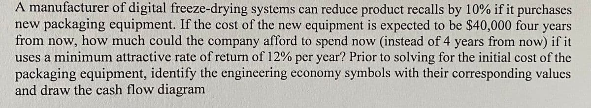 A manufacturer of digital freeze-drying systems can reduce product recalls by 10% if it purchases
new packaging equipment. If the cost of the new equipment is expected to be $40,000 four years
from now, how much could the company afford to spend now (instead of 4 years from now) if it
uses a minimum attractive rate of return of 12% per year? Prior to solving for the initial cost of the
packaging equipment, identify the engineering economy symbols with their corresponding values
and draw the cash flow diagram
