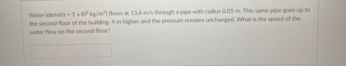 Water (densitỷ = 1 x 103 kg/m³) flows at 13.6 m/s through a pipe with radius 0.05 m. This same pipe goes up to
the second floor of the building, 4 m higher, and the pressure remains unchanged. What is the speed of the
water flow on the second floor?
