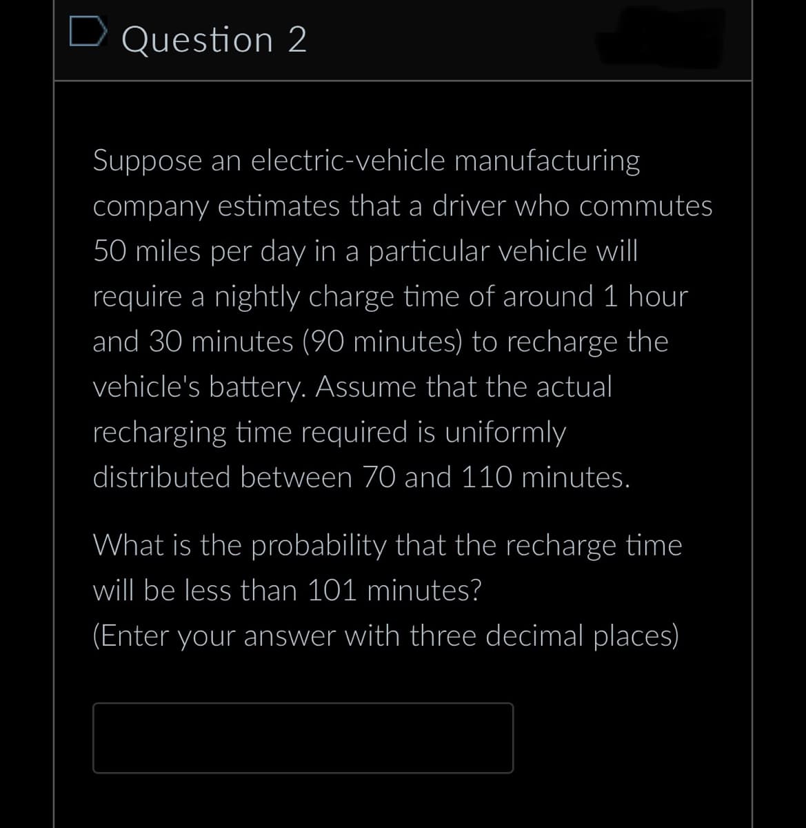 D Question 2
Suppose an electric-vehicle manufacturing
company estimates that a driver who commutes
50 miles per day in a particular vehicle will
require a nightly charge time of around 1 hour
and 30 minutes (90 minutes) to recharge the
vehicle's battery. Assume that the actual
recharging time required is uniformly
distributed between 70 and 110 minutes.
What is the probability that the recharge time
will be less than 101 minutes?
(Enter your answer with three decimal places)
