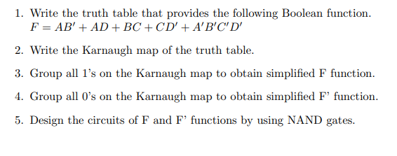1. Write the truth table that provides the following Boolean function.
F = AB' + AD +BC + CD' + A'B'C' D'
2. Write the Karnaugh map of the truth table.
3. Group all l's on the Karnaugh map to obtain simplified F function.
4. Group all 0's on the Karnaugh map to obtain simplified F' function.
5. Design the circuits of F and F' functions by using NAND gates.
