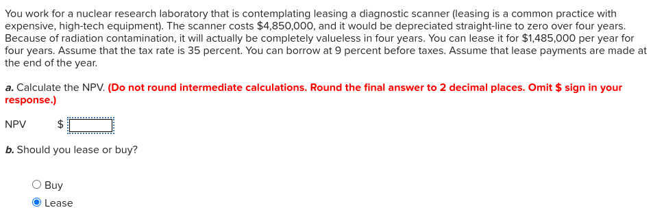 You work for a nuclear research laboratory that is contemplating leasing a diagnostic scanner (leasing is a common practice with
expensive, high-tech equipment). The scanner costs $4,850,000, and it would be depreciated straight-line to zero over four years.
Because of radiation contamination, it will actually be completely valueless in four years. You can lease it for $1,485,000 per year for
four years. Assume that the tax rate is 35 percent. You can borrow at 9 percent before taxes. Assume that lease payments are made at
the end of the year.
a. Calculate the NPV. (Do not round intermediate calculations. Round the final answer to 2 decimal places. Omit $ sign in your
response.)
NPV
$
b. Should you lease or buy?
Buy
Lease