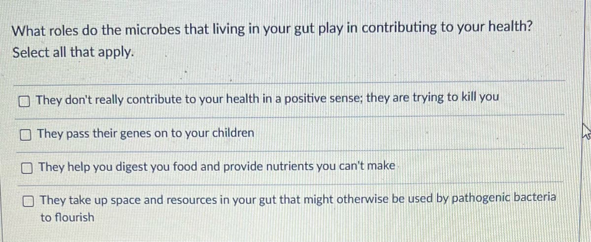 What roles do the microbes that living in your gut play in contributing to your health?
Select all that apply.
They don't really contribute to your health in a positive sense; they are trying to kill you
They pass their genes on to your children
O They help you digest you food and provide nutrients you can't make
They take up space and resources in your gut that might otherwise be used by pathogenic bacteria
to flourish
15