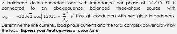 A balanced delta-connected load with impedance per phase of 30/30° is
connected to an abc-sequence balanced three-phase source with
€AC = -120√2 cos(120nt- FF) v through conductors with negligible impedances.
Determine the line currents, load phase currents and the total complex power drawn by
the load. Express your final answers in polar form.