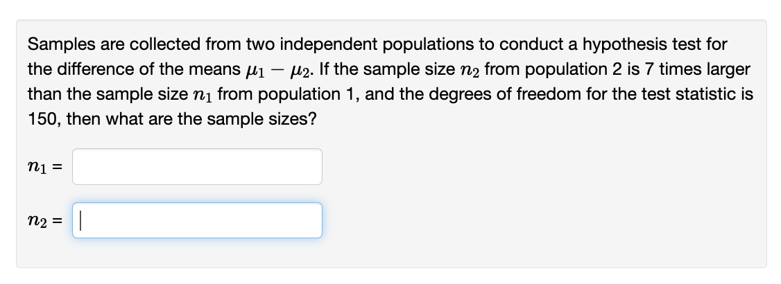 Samples are collected from two independent populations to conduct a hypothesis test for
the difference of the means μ1 - μ2. If the sample size n₂ from population 2 is 7 times larger
than the sample size ni from population 1, and the degrees of freedom for the test statistic is
150, then what are the sample sizes?
n1 =
n₂ = |