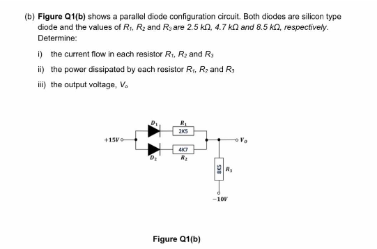 (b) Figure Q1(b) shows a parallel diode configuration circuit. Both diodes are silicon type
diode and the values of R₁, R₂ and Rare 2.5 k2, 4.7 kand 8.5 kn, respectively.
Determine:
i) the current flow in each resistor R₁, R₂ and R3
ii) the power dissipated by each resistor R₁, R₂ and R3
iii) the output voltage, V.
+15Vo
Di
D₂
R₁
2K5
4K7
R₂
Figure Q1(b)
5x8
-10V
Vo