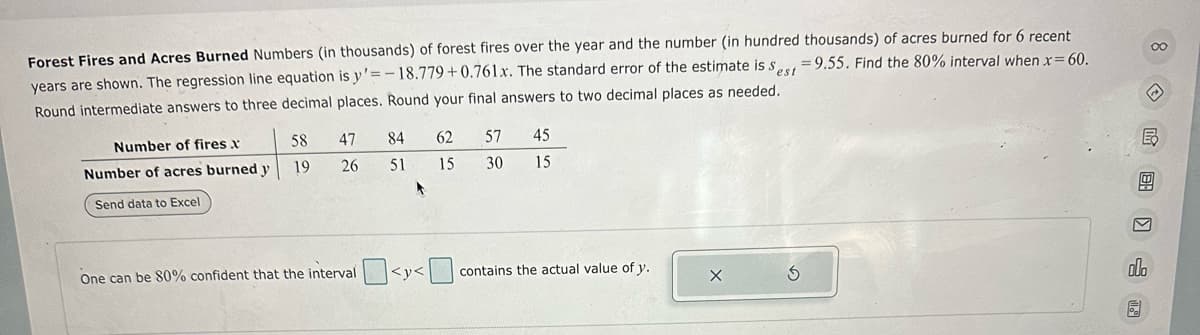 Forest Fires and Acres Burned Numbers (in thousands) of forest fires over the year and the number (in hundred thousands) of acres burned for 6 recent
years are shown. The regression line equation is y'=-18.779+0.761x. The standard error of the estimate is sest 9.55. Find the 80% interval when x=60.
Round intermediate answers to three decimal places. Round your final answers to two decimal places as needed.
Number of fires x
58
47
84
62
57
45
Number of acres burned y
19
26
51
15
30
15
Send data to Excel
One can be 80% confident that the interval
<y<
contains the actual value of y.
5
olo
B