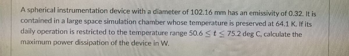 A spherical instrumentation device with a diameter of 102.16 mm has an emissivity of 0.32. It is
contained in a large space simulation chamber whose temperature is preserved at 64.1 K. If its
daily operation is restricted to the temperature range 50.6 <t<75.2 deg C, calculate the
maximum power dissipation of the device in W.
