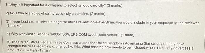 1) Why is it important for a company to select its logo carefully? (3 marks)
2) Give two examples of call-to-action style domains. (2 marks)
3) If your business received a negative online review, note everything you would include in your response to the reviewer.
(3 marks)
4) Why was Justin Bieber's 1-800-FLOWERS.COM tweet controversial? (1 mark)
5) The United States Federal Trade Commission and the United Kingdom's Advertising Standards authority have
changed the rules regarding scenarios like this. What hashtag now needs to be included when a celebrity advertises a
product on Twitter? (1 mark)