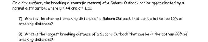 On a dry surface, the breaking distance(in meters) of a Subaru Outback can be approximated by a
normal distribution, where u = 44 and a = 1.10.
7) What is the shortest breaking distance of a Subaru Outback that can be in the top 15% of
breaking distances?
8) What is the longest breaking distance of a Subaru Outback that can be in the bottom 20% of
breaking distances?