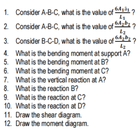 1. Consider A-B-C, what is the value of 5A1ã1 2
L1
2. Consider A-B-C, what is the value of 5A2b2 2
L2
3. Consider B-C-D, what is the value of 04202 ?
L2
4. What is the bending moment at support A?
5. What is the bending moment at B?
6. What is the bending moment at C?
7. What is the vertical reaction at A?
8. What is the reaction B?
9. What is the reaction at C?
10. What is the reaction at D?
11. Draw the shear diagram.
12. Draw the moment diagram.
