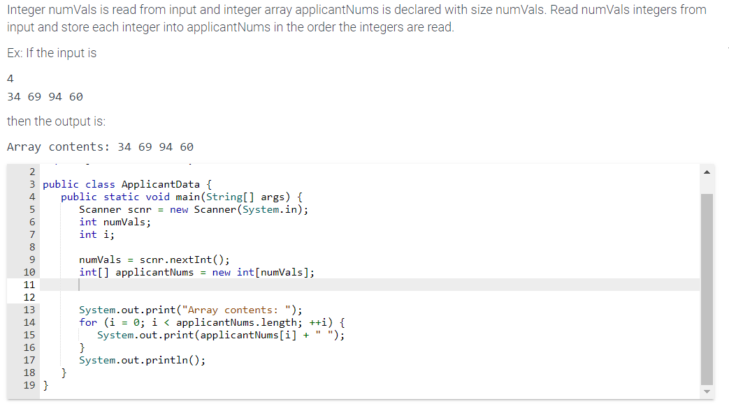 Integer numVals is read from input and integer array applicant Nums is declared with size numVals. Read numVals integers from
input and store each integer into applicantNums in the order the integers are read.
Ex: If the input is
4
34 69 94 60
then the output is:
Array contents: 34 69 94 60
2
3
4
5
6
8
9
10
11
12
13
public class ApplicantData {
public static void main(String[] args) {
Scanner scnr = new Scanner (System.in);
15
16
17
18
19}
}
int numVals;
int i;
numVals scnr.nextInt ();
int[] applicantNums = new int [numVals];
System.out.print("Array contents: ");
for (i = 0; i < applicantNums.le
}
++i)
System.out.print(applicant Nums[i] + " ");
System.out.println();