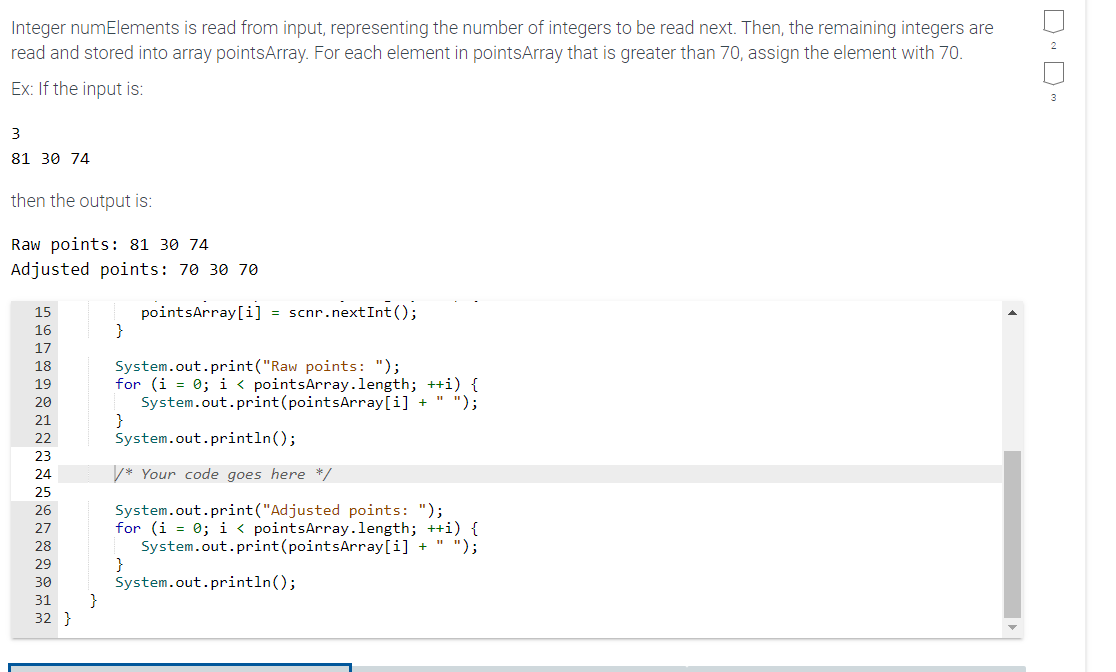 Integer numElements is read from input, representing the number of integers to be read next. Then, the remaining integers are
read and stored into array pointsArray. For each element in pointsArray that is greater than 70, assign the element with 70.
Ex: If the input is:
3
81 30 74
then the output is:
Raw points: 81 30 74
Adjusted points: 70 30 70
15
16
17
18
19
20
21
22
23
24
25
26
27
28
29
30
31 }
32 }
}
pointsArray[i] = scnr.next Int ();
System.out.print("Raw points: ");
for (i = 0; i < pointsArray.length; ++i) {
System.out.print(pointsArray[i] + ");
}
System.out.println();
/* Your code goes here */
System.out.print ("Adjusted points: ");
for (i = 0; i < pointsArray.length; ++i) {
System.out.print(pointsArray[i] + " ");
}
System.out.println();
2
3