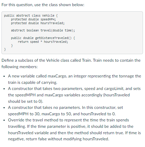For this question, use the class shown below:
public abstract class Vehicle {
protected double speedMPH;
protected double hoursTraveled;
}
abstract boolean travel (double time);
public double getDistanceTraveled() {
return speed hours Traveled;
}
Define a subclass of the Vehicle class called Train. Train needs to contain the
following members:
• A new variable called maxCargo, an integer representing the tonnage the
train is capable of carrying.
• A constructor that takes two parameters, speed and cargoLimit, and sets
the speedMPH and maxCargo variables accordingly (hoursTraveled
should be set to 0).
• A constructor that takes no parameters. In this constructor, set
speedMPH to 30, maxCargo to 50, and hoursTraveled to 0.
Override the travel method to represent the time the train spends
travelling. If the time parameter is positive, it should be added to the
hoursTraveled variable and then the method should return true. If time is
negative, return false without modifying hoursTraveled.