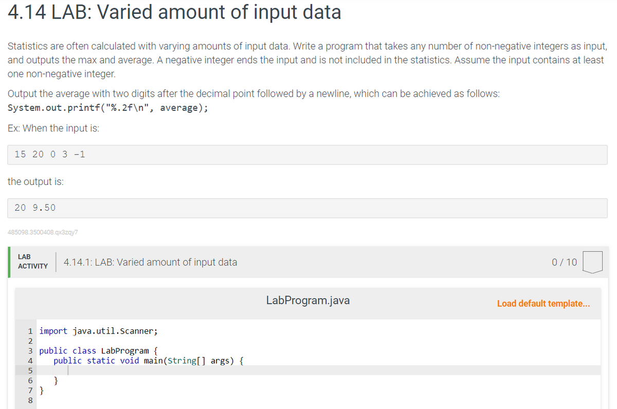 4.14 LAB: Varied amount of input data
Statistics are often calculated with varying amounts of input data. Write a program that takes any number of non-negative integers as input,
and outputs the max and average. A negative integer ends the input and is not included in the statistics. Assume the input contains at least
one non-negative integer.
Output the average with two digits after the decimal point followed by a newline, which can be achieved as follows:
System.out.printf("%.2f\n", average);
Ex: When the input is:
15 20 0 3 -1
the output is:
20 9.50
485098.3500408.qx3zqy7
LAB
ACTIVITY
ANNA 678
1 import java.util.Scanner;
2
3 public class LabProgram {
4
4.14.1: LAB: Varied amount of input data
5
public static void main (String[] args) {
}
7 }
LabProgram.java
0/10
Load default template...