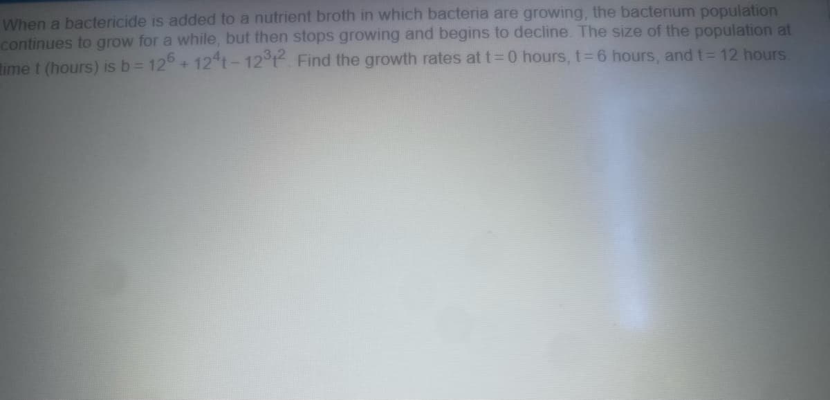 When a bactericide is added to a nutrient broth in which bacteria are growing, the bacterium population
continues to grow for a while, but then stops growing and begins to decline. The size of the population at
time t (hours) is b = 126 +124t-12312. Find the growth rates at t=0 hours, t=6 hours, and t= 12 hours.