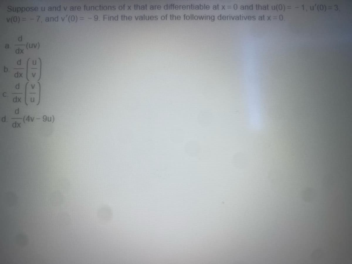 Suppose u and v are functions of x that are differentiable at x = 0 and that u(0) = -1, u'(0) = 3,
v(0) = -7, and v'(0) = -9. Find the values of the following derivatives at x = 0.
a.
C.
d.
agaga
dx
-(uv)
dx
=>
dx U
d
(4v - 9u)