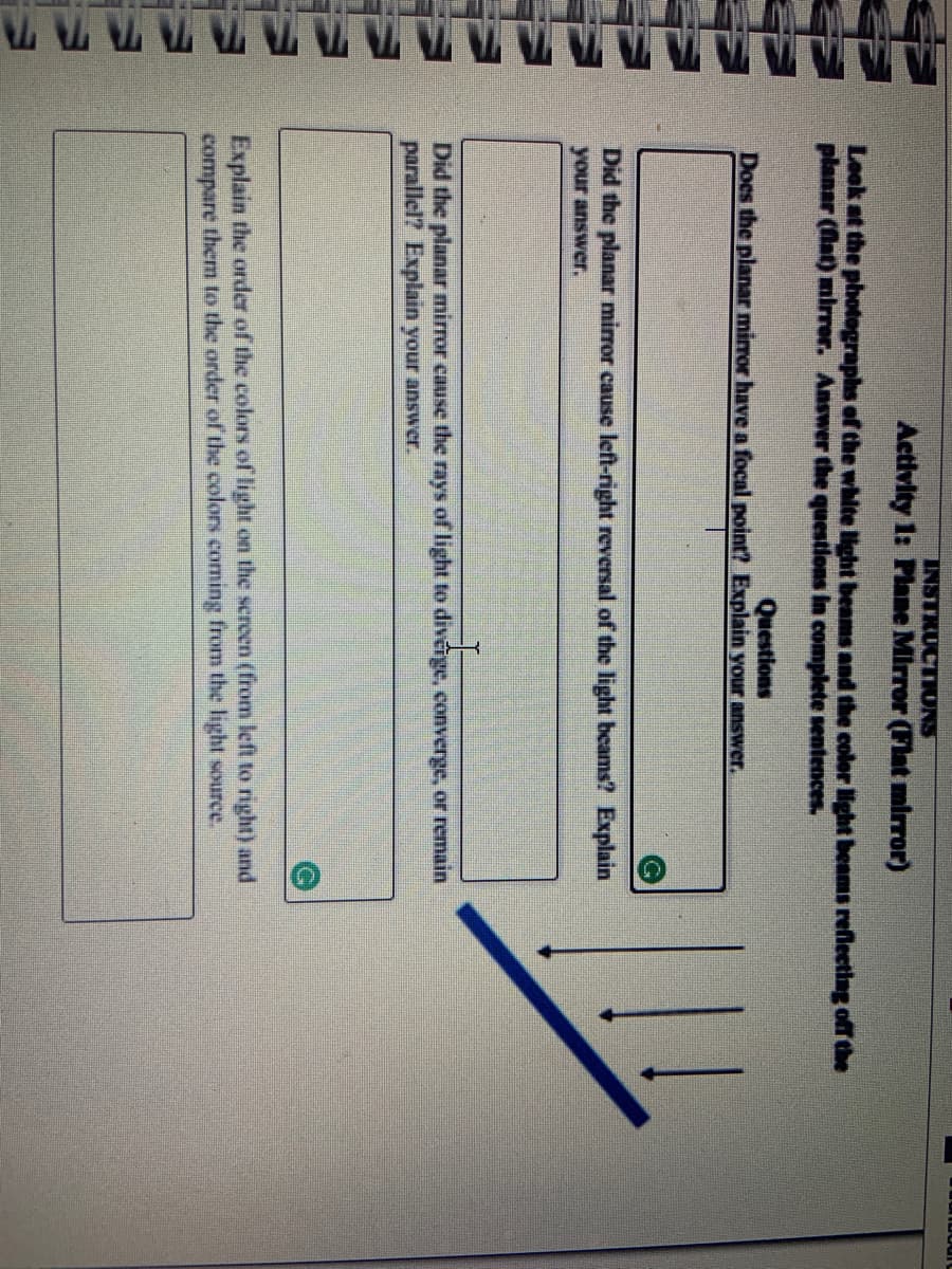INSTRUCTIONS
Activity 1: Plane Mirror (Flat mirror)
Leok at the photographs of the white light beanms and the color ight beams reflecting off the
planar (at) mirrer. Answer the questlons in complete sentences.
Questions
Does the planar miror have a focal point? Explain your answer.
Did the planar mirror cause left-right reversal of the light beams? Explain
your answer.
Did the planar mirror cause the rays of light to divérge, converge, or remain
parallel? Explain your answer.
Explain the order of the colors of light on the screen (from left to right) and
compare them to the order of the colors coming from the light source.
