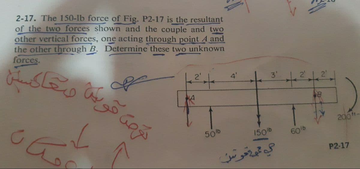 2-17. The 150-lb force of Fig. P2-17 is the resultant
of the two forces shown and the couple and two
other vertical forces, one acting through point A and
the other through B. Determine these two unknown
forces.
وعاکستن
2'
4'
200-
50b
150b
60b
P2-17
گه تم حوس
