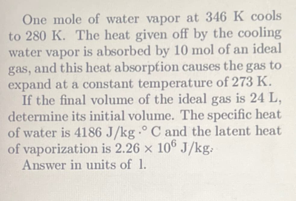 One mole of water vapor at 346 K cools
to 280 K. The heat given off by the cooling
water vapor is absorbed by 10 mol of an ideal
gas, and this heat absorption causes the gas to
expand at a constant temperature of 273 K.
If the final volume of the ideal gas is 24 L,
determine its initial volume. The specific heat
of water is 4186 J/kg °C and the latent heat
of vaporization is 2.26 x 106 J/kg.
Answer in units of 1.