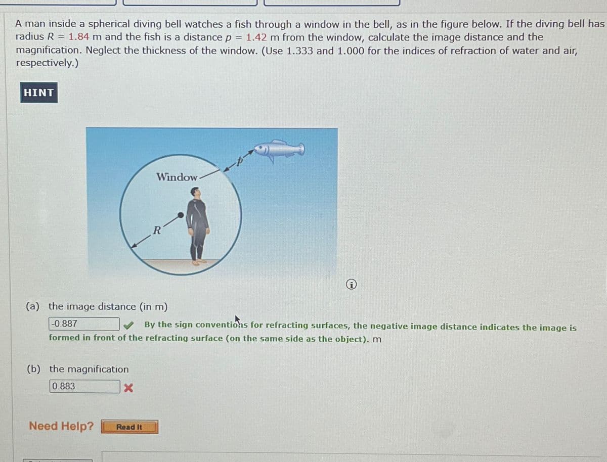 A man inside a spherical diving bell watches a fish through a window in the bell, as in the figure below. If the diving bell has
radius R = 1.84 m and the fish is a distance p = 1.42 m from the window, calculate the image distance and the
magnification. Neglect the thickness of the window. (Use 1.333 and 1.000 for the indices of refraction of water and air,
respectively.)
HINT
Window
R
(a) the image distance (in m)
-0.887
By the sign conventions for refracting surfaces, the negative image distance indicates the image is
formed in front of the refracting surface (on the same side as the object). m
(b) the magnification
0.883
X
Need Help?
Read It