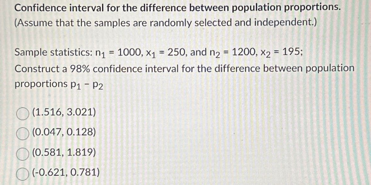 Confidence interval for the difference between population proportions.
(Assume that the samples are randomly selected and independent.)
Sample statistics: n₁ = 1000, x₁ = 250, and n₂ = 1200, X2
=
195;
Construct a 98% confidence interval for the difference between population
proportions p₁ – P2
(1.516, 3.021)
(0.047, 0.128)
(0.581, 1.819)
(-0.621, 0.781)