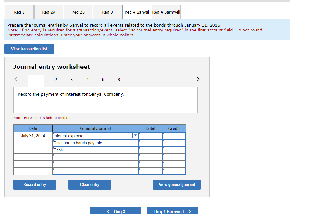 Req 1
Req 2A
View transaction list
<
Prepare the journal entries by Sanyal to record all events related to the bonds through January 31, 2026.
Note: If no entry is required for a transaction/event, select "No journal entry required" in the first account field. Do not round
intermediate calculations. Enter your answers in whole dollars.
Journal entry worksheet
1
Req 2B
Note: Enter debits before credits.
Date
July 31, 2024
Record the payment of interest for Sanyal Company.
Record entry
2 3 4 5 6
Req 3
General Journal
Interest expense
Discount on bon payable
Cash
Clear entry
Req 4 Sanyal Req 4 Barnwell
< Req 3
Debit
Credit
View general journal
Req 4 Barnwell >