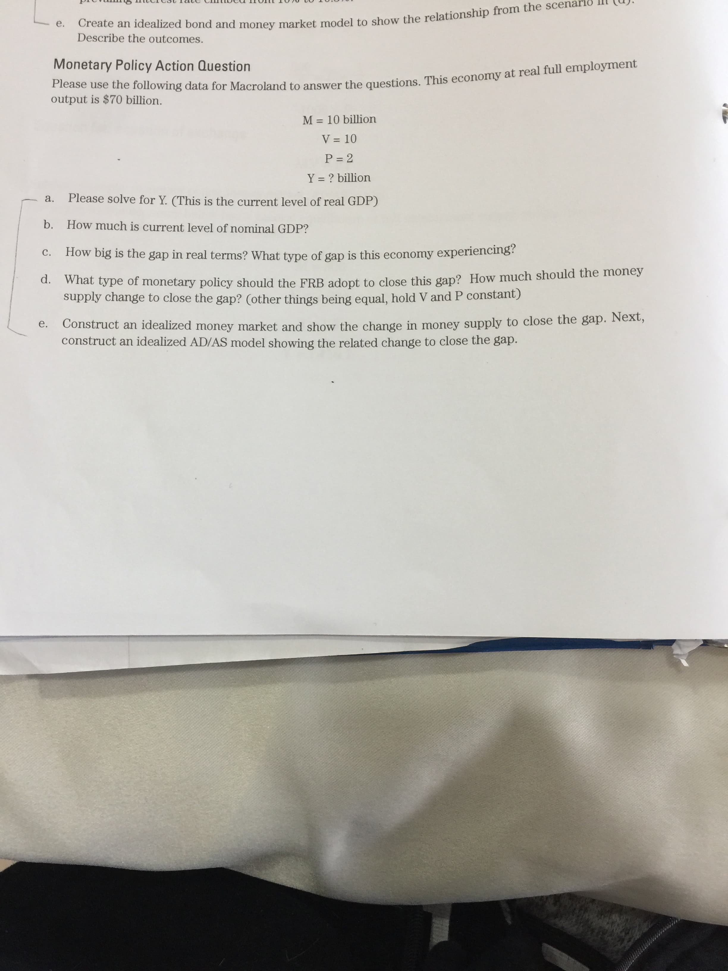 Create an bond and to the from the scenarið
Please use the data for to This at real full employment
Describe the outcomes.
Monetary Policy Action Question
output is $70 billion.
M = 10 billion
V = 10
P = 2
Y = ? billion
a.
Please solve for Y. (This is the current level of real GDP)
b. How much is current level of nominal GDP?
C.
How big is the gap in real terms? What type of gap is this economy experiencing?
d. wihat type of monetary policy should the FRB adopt to close this gap? How much should the money
supply change to close the gap? (other things being equal, hold V and P constant)
Construct an idealized money market and show the change in money supply to close the gap. Next,
construct an idealized AD/AS model showing the related change to close the gap.
e.
