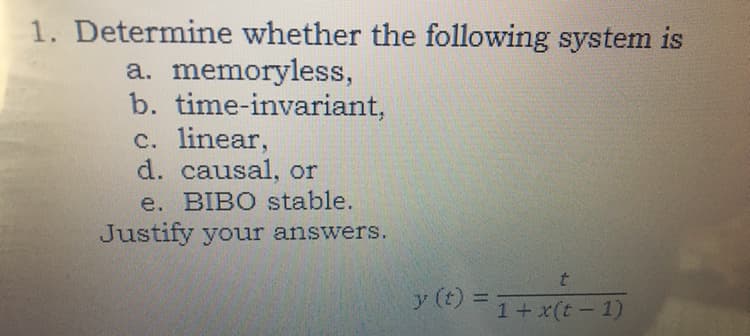 1. Determine whether the following system is
a. memoryless,
b. time-invariant,
c. linear,
d. causal, or
e. BIBO stable.
Justify your answers.
y (t) =
%3D
1+x(t-1)
