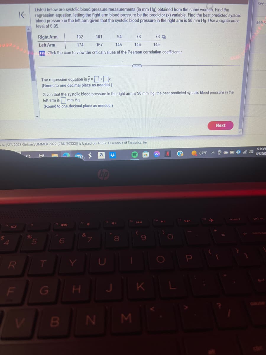 4
R
K
F
Listed below are systolic blood pressure measurements (in mm Hg) obtained from the same woman. Find the
regression equation, letting the right arm blood pressure be the predictor (x) variable. Find the best predicted systolic
blood pressure in the left arm given that the systolic blood pressure in the right arm is 90 mm Hg. Use a significance
level of 0.05.
rse (STA 2023 Online SUMMER 2022 (CRN 30322)) is based on Triola: Essentials of Statistics, 6e
%
Right Arm
102
101
94
78
78
Left Arm
174
167
145
146
145
Click the icon to view the critical values of the Pearson correlation coefficient r
The regression equation is y=+x.
(Round to one decimal place as needed.)
Given that the systolic blood pressure in the right arm is 90 mm Hg, the best predicted systolic blood pressure in the
left arm is mm Hg.
(Round to one decimal place as needed.).
T
G
6
B
Y
&
#
N
8
H J
00
19 144
M
(
I
9
K
10 11
O
N (?
O
AFI
87°F
Next
=
insert
4)
1
see
see s
6:36 PI
8/5/202
prt sc