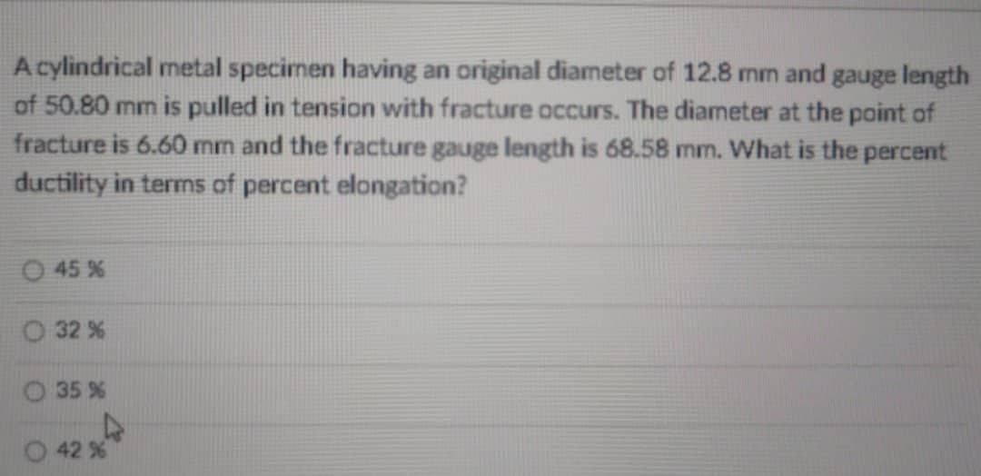 A cylindrical metal specimen having an original diameter of 12.8 mm and gauge length
of 50.80 mm is pulled in tension with fracture occurs. The diameter at the point of
fracture is 6.60 mm and the fracture gauge length is 68.58 mm. What is the percent
ductility in terms of percent elongation?
45 %
O 32 %
O 35 %
42 %