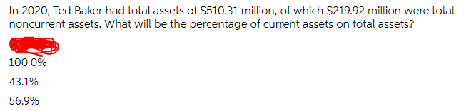 In 2020, Ted Baker had total assets of $510.31 million, of which $219.92 million were total
noncurrent assets. What will be the percentage of current assets on total assets?
100.0%
43.1%
56.9%
