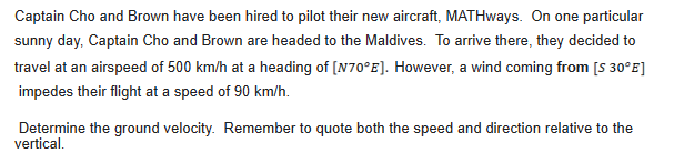 Captain Cho and Brown have been hired to pilot their new aircraft, MATHways. On one particular
sunny day, Captain Cho and Brown are headed to the Maldives. To arrive there, they decided to
travel at an airspeed of 500 km/h at a heading of [N70°E]. However, a wind coming from [S 30°E]
impedes their flight at a speed of 90 km/h.
Determine the ground velocity. Remember to quote both the speed and direction relative to the
vertical.