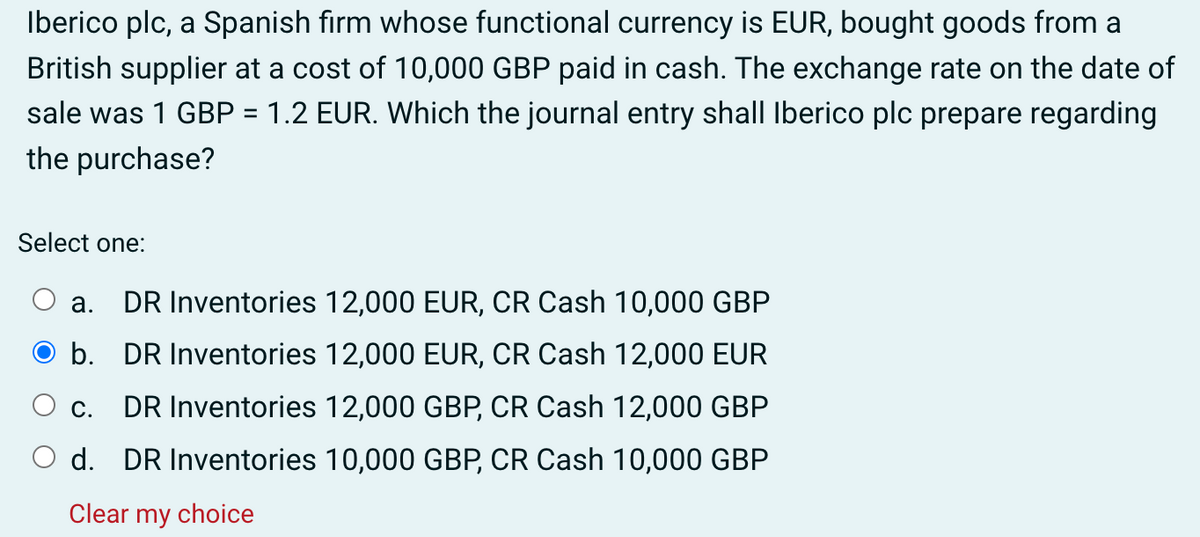 Iberico plc, a Spanish firm whose functional currency is EUR, bought goods from a
British supplier at a cost of 10,000 GBP paid in cash. The exchange rate on the date of
sale was 1 GBP = 1.2 EUR. Which the journal entry shall Iberico plc prepare regarding
the purchase?
Select one:
a.
DR Inventories 12,000 EUR, CR Cash 10,000 GBP
b. DR Inventories 12,000 EUR, CR Cash 12,000 EUR
C.
DR Inventories 12,000 GBP, CR Cash 12,000 GBP
d. DR Inventories 10,000 GBP, CR Cash 10,000 GBP
Clear my choice