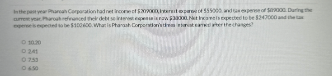 In the past year Pharoah Corporation had net income of $209000, interest expense of $55000, and tax expense of $89000. During the
current year, Pharoah refinanced their debt so interest expense is now $38000. Net Income is expected to be $247000 and the tax
expense is expected to be $102600. What is Pharoah Corporation's times interest earned after the changes?
O 10.20
O241
O 753
06.50